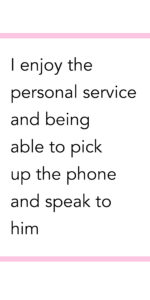 I enjoy the personal service and being able to pick up the phone and speak to him.